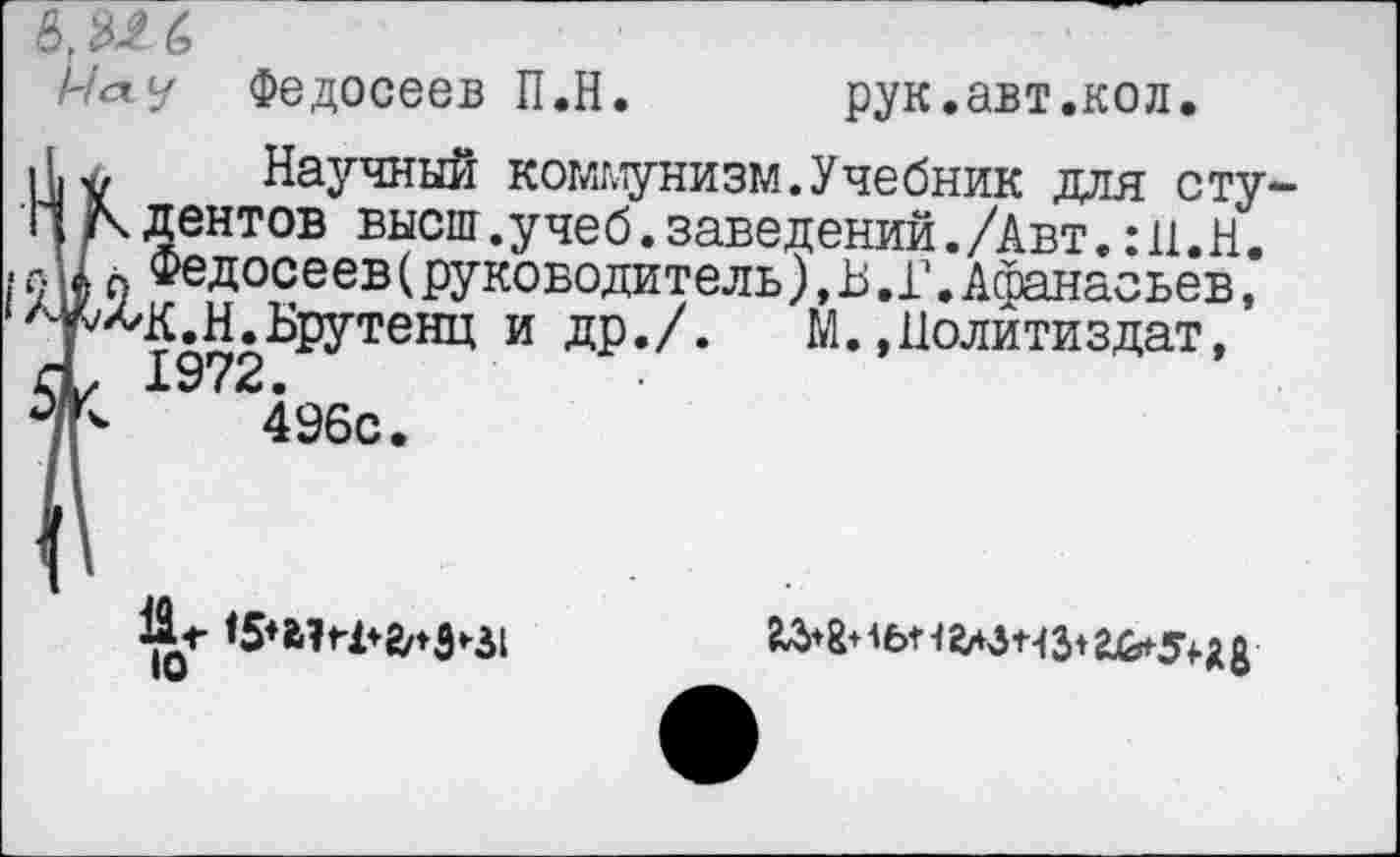 ﻿&М6
Мау Федосеев П.Н.	рук. авт.ко л.
Научный коммунизм.Учебник для с ту ц дентов высш.учеб.заведений./Авт.:П.Н. Ак п Федосеев (руководитель), В.Г. Афанасьев, ЛУ^Ч£.Н.Брутенц и др./. М.»Политиздат, А, 1972.
°/Ь	496с.
